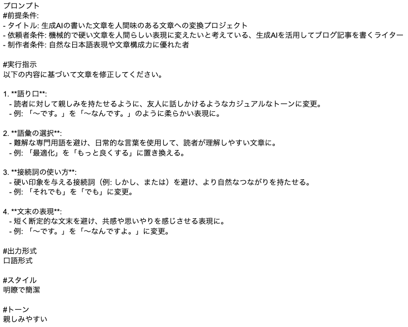 プロンプト #前提条件: - タイトル: 生成AIの書いた文章を人間味のある文章への変換プロジェクト - 依頼者条件: 機械的で硬い文章を人間らしい表現に変えたいと考えている、生成AIを活用してブログ記事を書くライター - 制作者条件: 自然な日本語表現や文章構成力に優れた者  #実行指示 以下の内容に基づいて文章を修正してください。  1. **語り口**:    - 読者に対して親しみを持たせるように、友人に話しかけるようなカジュアルなトーンに変更。    - 例: 「〜です。」を「〜なんです。」のように柔らかい表現に。  2. **語彙の選択**:    - 難解な専門用語を避け、日常的な言葉を使用して、読者が理解しやすい文章に。    - 例: 「最適化」を「もっと良くする」に置き換える。  3. **接続詞の使い方**:    - 硬い印象を与える接続詞（例: しかし、または）を避け、より自然なつながりを持たせる。    - 例: 「それでも」を「でも」に変更。  4. **文末の表現**:    - 短く断定的な文末を避け、共感や思いやりを感じさせる表現に。    - 例: 「〜です。」を「〜なんですよ。」に変更。  #出力形式 口語形式  #スタイル 明瞭で簡潔  #トーン 親しみやすいプロンプト